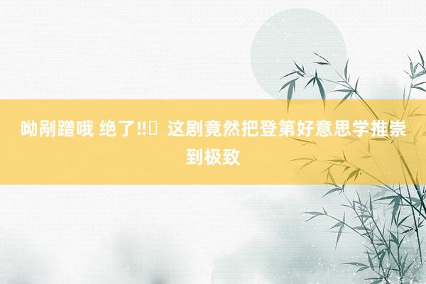 呦剐蹭哦 绝了‼️这剧竟然把登第好意思学推崇到极致