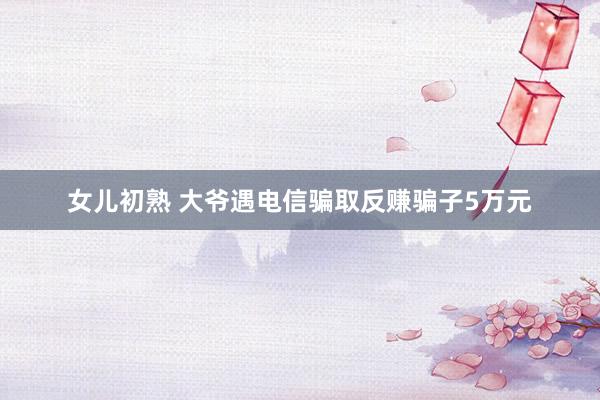 女儿初熟 大爷遇电信骗取反赚骗子5万元