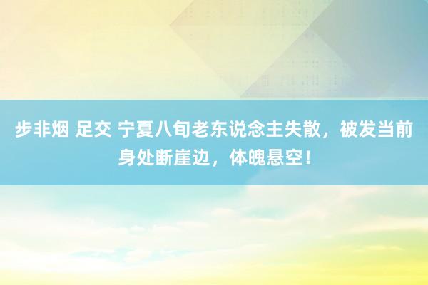 步非烟 足交 宁夏八旬老东说念主失散，被发当前身处断崖边，体魄悬空！