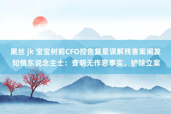 黑丝 jk 宝宝树前CFO控告复星误解残害案阐发 知情东说念主士：查明无作恶事实，铲除立案