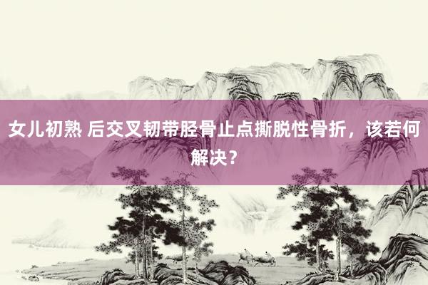 女儿初熟 后交叉韧带胫骨止点撕脱性骨折，该若何解决？