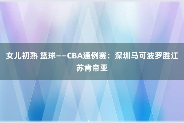 女儿初熟 篮球——CBA通例赛：深圳马可波罗胜江苏肯帝亚