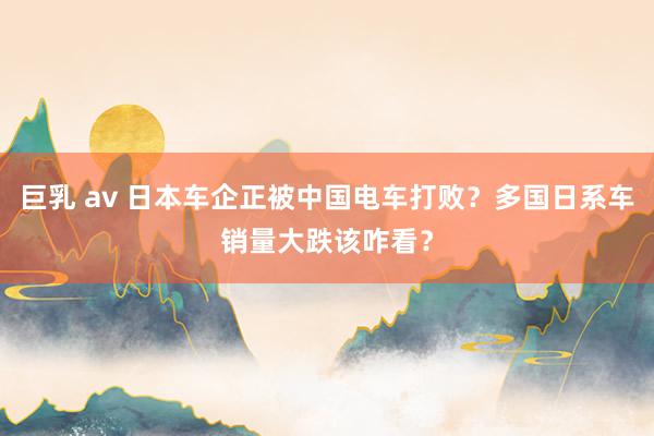 巨乳 av 日本车企正被中国电车打败？多国日系车销量大跌该咋看？
