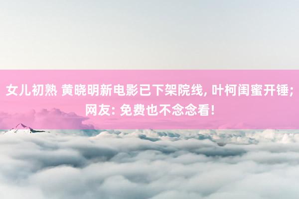 女儿初熟 黄晓明新电影已下架院线， 叶柯闺蜜开锤;网友: 免费也不念念看!