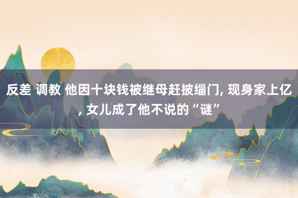 反差 调教 他因十块钱被继母赶披缁门， 现身家上亿， 女儿成了他不说的“谜”