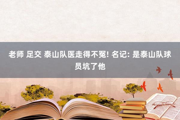 老师 足交 泰山队医走得不冤! 名记: 是泰山队球员坑了他