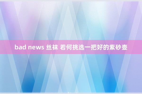 bad news 丝袜 若何挑选一把好的紫砂壶