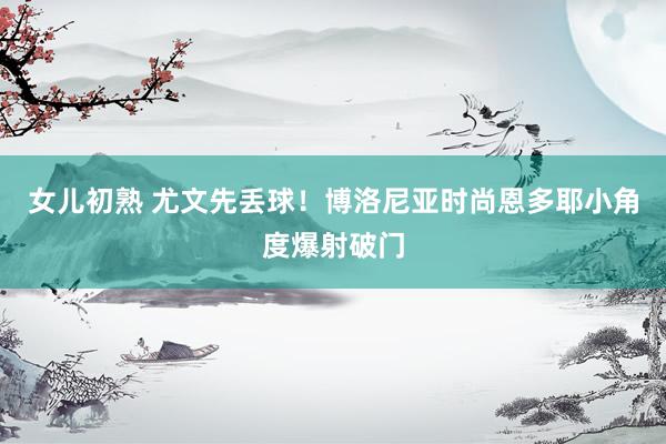 女儿初熟 尤文先丢球！博洛尼亚时尚恩多耶小角度爆射破门