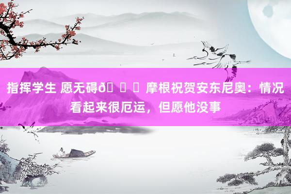 指挥学生 愿无碍🙏摩根祝贺安东尼奥：情况看起来很厄运，但愿他没事