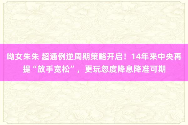 呦女朱朱 超通例逆周期策略开启！14年来中央再提“放手宽松”，更玩忽度降息降准可期
