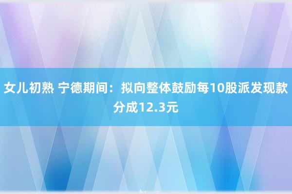 女儿初熟 宁德期间：拟向整体鼓励每10股派发现款分成12.3元