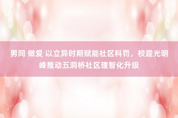 男同 做爱 以立异时期赋能社区科罚，校霆光明峰推动五洞桥社区理智化升级