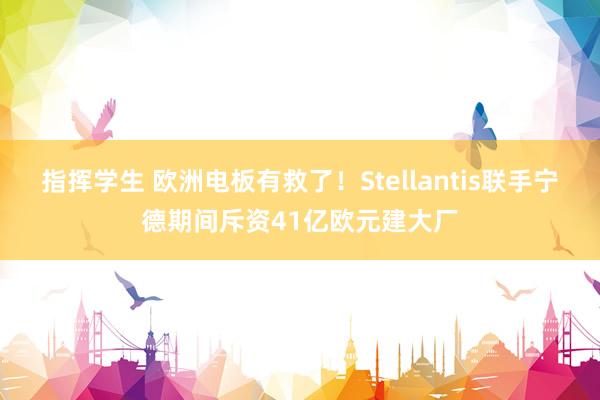 指挥学生 欧洲电板有救了！Stellantis联手宁德期间斥资41亿欧元建大厂
