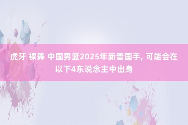 虎牙 裸舞 中国男篮2025年新晋国手， 可能会在以下4东说念主中出身