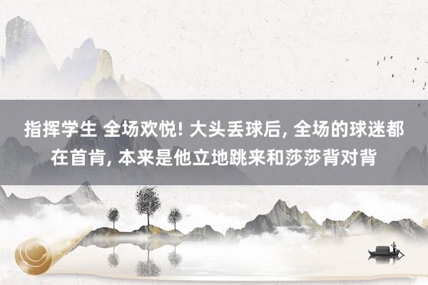 指挥学生 全场欢悦! 大头丢球后， 全场的球迷都在首肯， 本来是他立地跳来和莎莎背对背