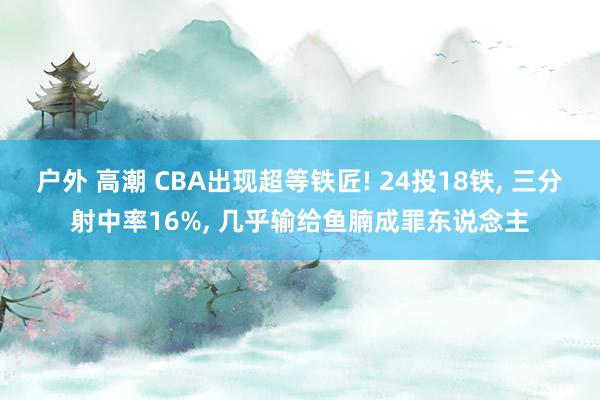 户外 高潮 CBA出现超等铁匠! 24投18铁， 三分射中率16%， 几乎输给鱼腩成罪东说念主