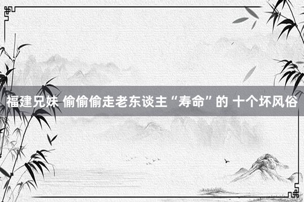 福建兄妹 偷偷偷走老东谈主“寿命”的 十个坏风俗