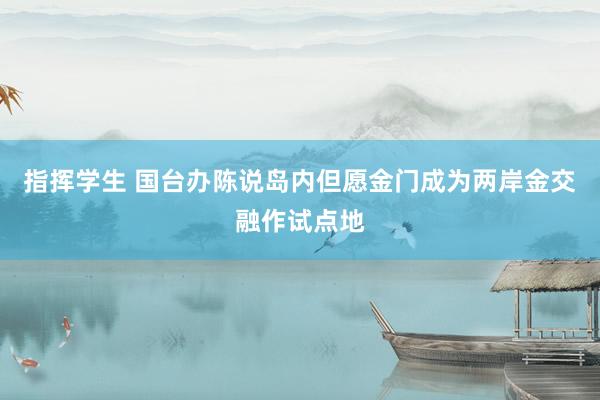 指挥学生 国台办陈说岛内但愿金门成为两岸金交融作试点地