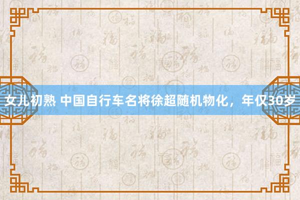 女儿初熟 中国自行车名将徐超随机物化，年仅30岁