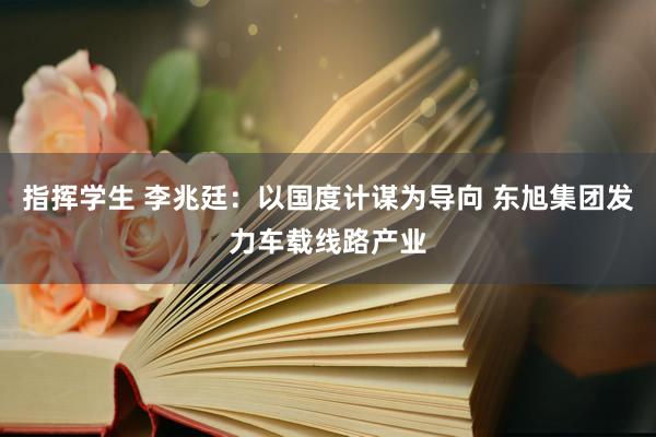 指挥学生 李兆廷：以国度计谋为导向 东旭集团发力车载线路产业