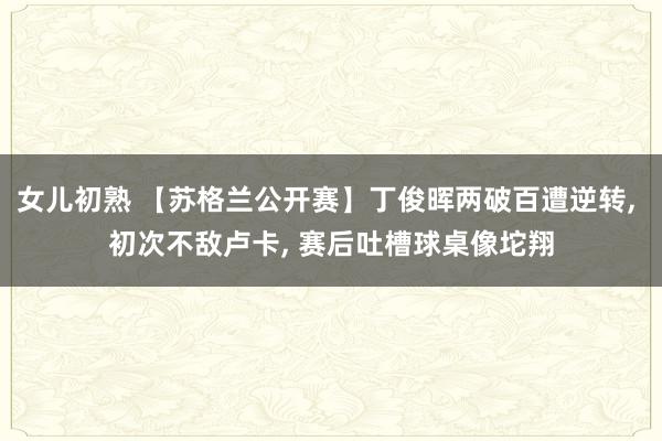 女儿初熟 【苏格兰公开赛】丁俊晖两破百遭逆转， 初次不敌卢卡， 赛后吐槽球桌像坨翔