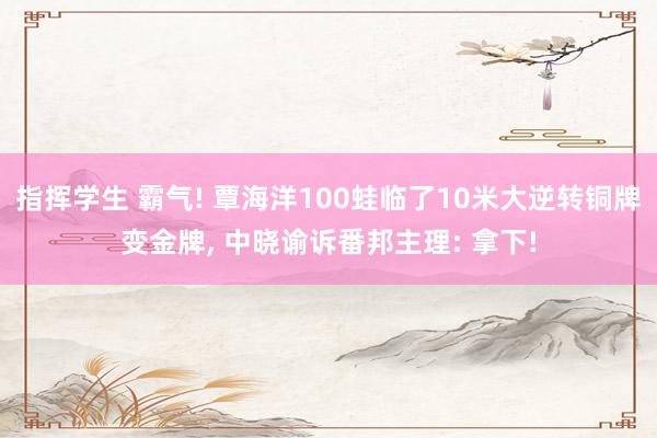 指挥学生 霸气! 覃海洋100蛙临了10米大逆转铜牌变金牌， 中晓谕诉番邦主理: 拿下!