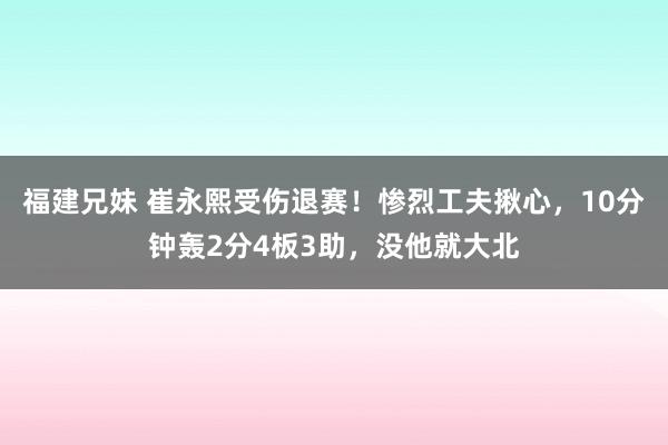 福建兄妹 崔永熙受伤退赛！惨烈工夫揪心，10分钟轰2分4板3助，没他就大北