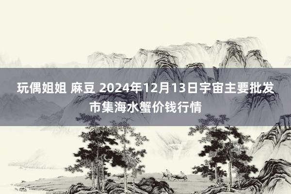 玩偶姐姐 麻豆 2024年12月13日宇宙主要批发市集海水蟹价钱行情