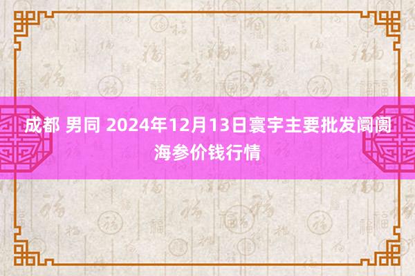 成都 男同 2024年12月13日寰宇主要批发阛阓海参价钱行情