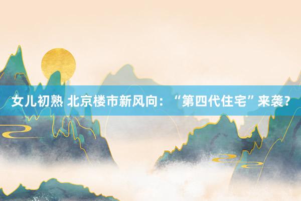 女儿初熟 北京楼市新风向：“第四代住宅”来袭？