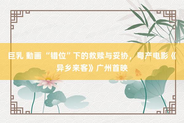 巨乳 動画 “错位”下的救赎与妥协，粤产电影《异乡来客》广州首映