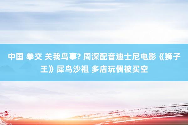 中国 拳交 关我鸟事? 周深配音迪士尼电影《狮子王》犀鸟沙祖 多店玩偶被买空