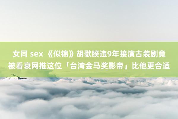 女同 sex 《似锦》胡歌睽违9年接演古装剧竟被看衰网推这位「台湾金马奖影帝」比他更合适