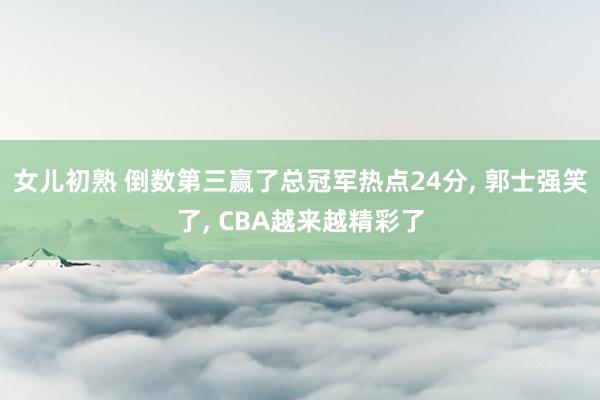 女儿初熟 倒数第三赢了总冠军热点24分， 郭士强笑了， CBA越来越精彩了