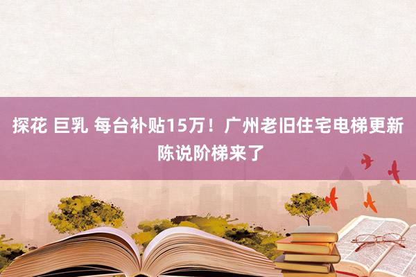 探花 巨乳 每台补贴15万！广州老旧住宅电梯更新 陈说阶梯来了