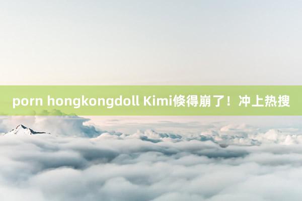 porn hongkongdoll Kimi倏得崩了！冲上热搜