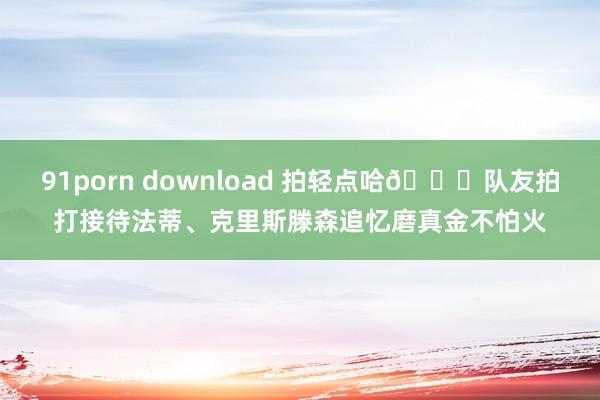 91porn download 拍轻点哈😁队友拍打接待法蒂、克里斯滕森追忆磨真金不怕火