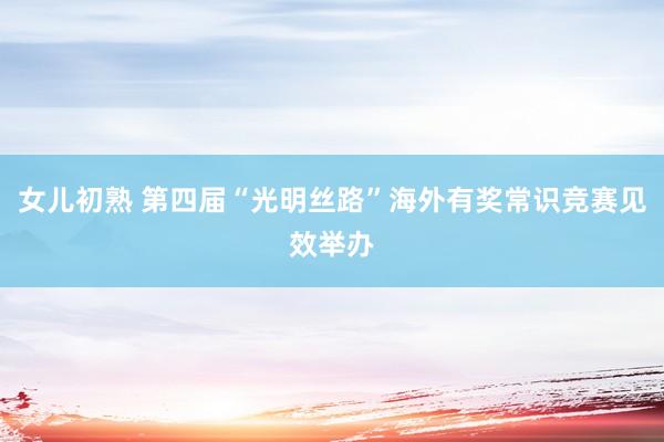 女儿初熟 第四届“光明丝路”海外有奖常识竞赛见效举办