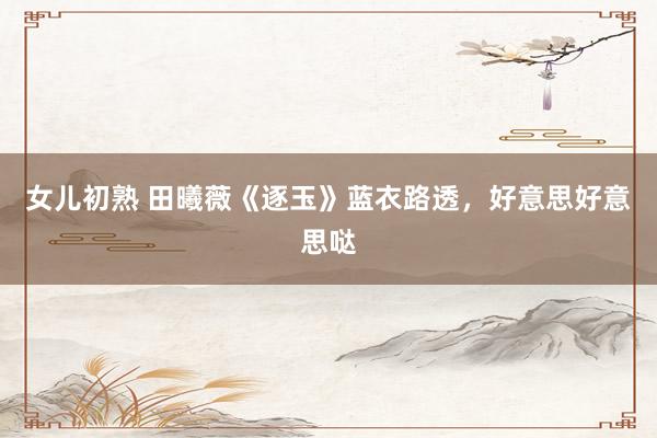 女儿初熟 田曦薇《逐玉》蓝衣路透，好意思好意思哒
