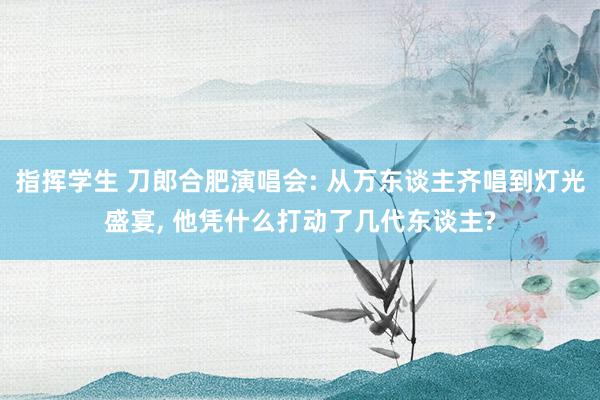 指挥学生 刀郎合肥演唱会: 从万东谈主齐唱到灯光盛宴， 他凭什么打动了几代东谈主?