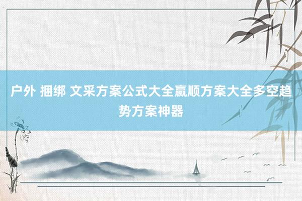 户外 捆绑 文采方案公式大全赢顺方案大全多空趋势方案神器