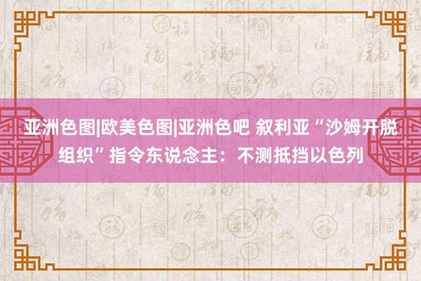 亚洲色图|欧美色图|亚洲色吧 叙利亚“沙姆开脱组织”指令东说念主：不测抵挡以色列