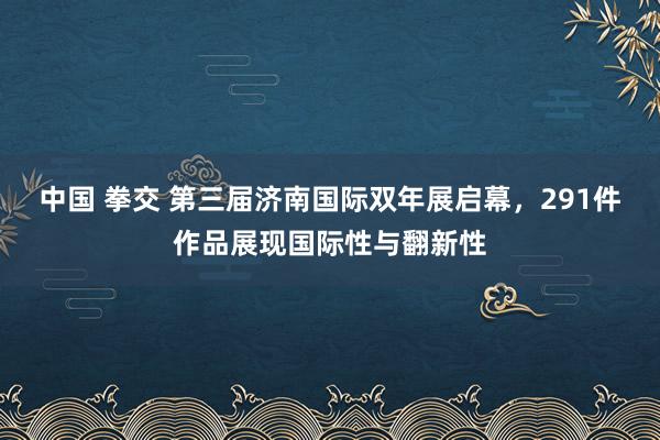 中国 拳交 第三届济南国际双年展启幕，291件作品展现国际性与翻新性