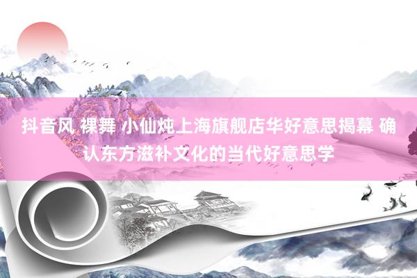 抖音风 裸舞 小仙炖上海旗舰店华好意思揭幕 确认东方滋补文化的当代好意思学