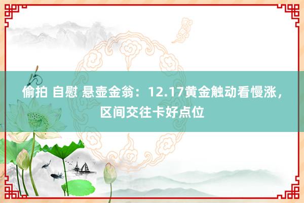 偷拍 自慰 悬壶金翁：12.17黄金触动看慢涨，区间交往卡好点位