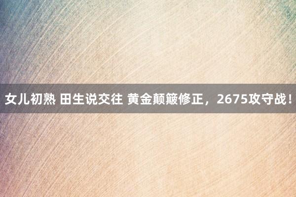 女儿初熟 田生说交往 黄金颠簸修正，2675攻守战！