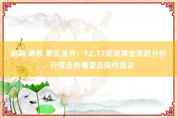 妈妈 调教 秦氏金升：12.17现货黄金涨跌分析，行情走势瞻望及操作提议