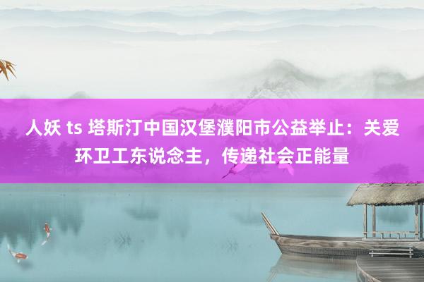 人妖 ts 塔斯汀中国汉堡濮阳市公益举止：关爱环卫工东说念主，传递社会正能量