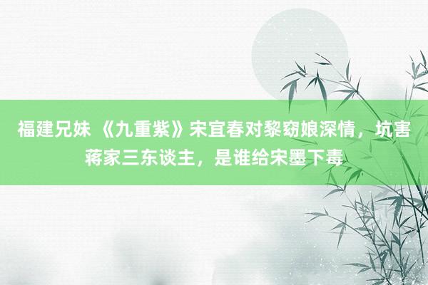 福建兄妹 《九重紫》宋宜春对黎窈娘深情，坑害蒋家三东谈主，是谁给宋墨下毒