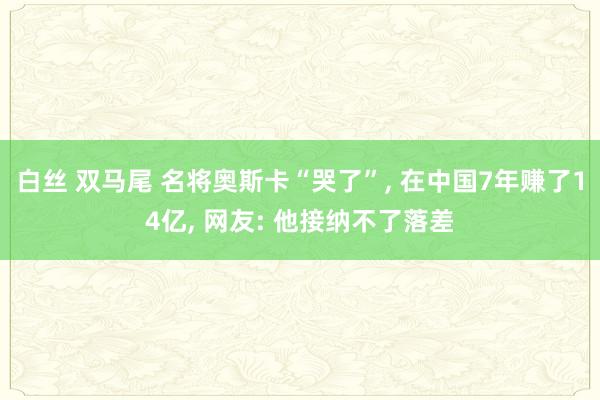 白丝 双马尾 名将奥斯卡“哭了”， 在中国7年赚了14亿， 网友: 他接纳不了落差